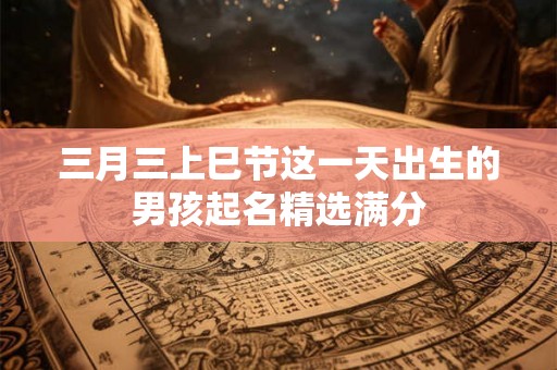 三月三上巳节这一天出生的男孩起名精选满分 三月三上巳节这一天出生的男孩起名精选满分