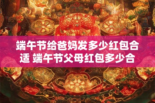 端午节给爸妈发多少红包合适 端午节父母红包多少合适 端午节给爸妈发多少红包合适 端午节父母红包多少合适