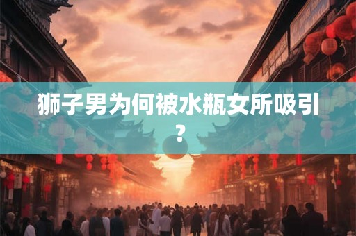 狮子男为何被水瓶女所吸引？