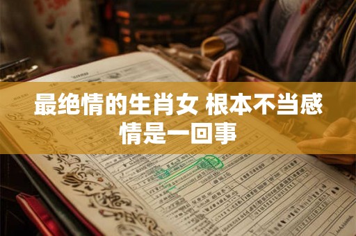 最绝情的生肖女 根本不当感情是一回事 最绝情的生肖女 根本不当感情是一回事