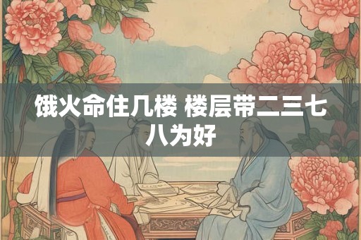 饿火命住几楼 楼层带二三七八为好 饿火命住几楼 楼层带二三七八为好