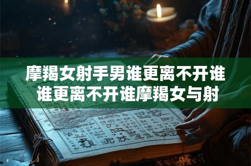 摩羯女射手男谁更离不开谁 谁更离不开谁摩羯女与射手男谁在这段关系中更为重要
