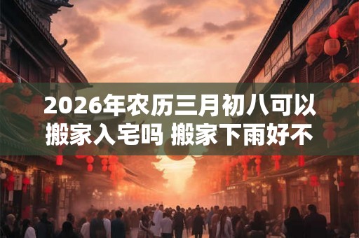 2026年农历三月初八可以搬家入宅吗 搬家下雨好不好