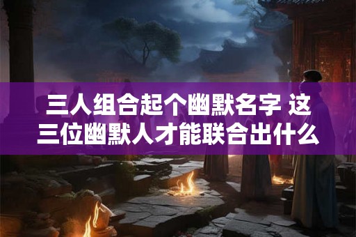三人组合起个幽默名字 这三位幽默人才能联合出什么有趣的名字