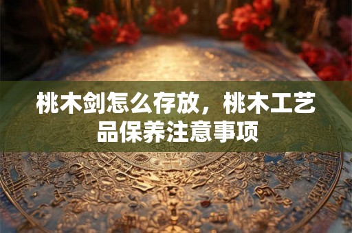 桃木剑怎么存放,桃木工艺品保养注意事项 桃木剑怎么存放,桃木工艺品保养注意事项