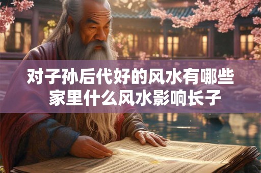 对子孙后代好的风水有哪些  家里什么风水影响长子