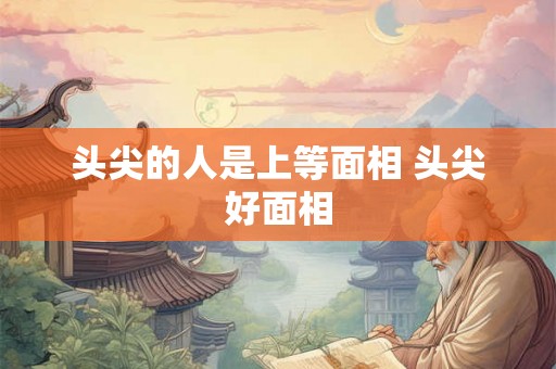 头尖的人是上等面相 头尖好面相 头尖的人是上等面相 头尖好面相