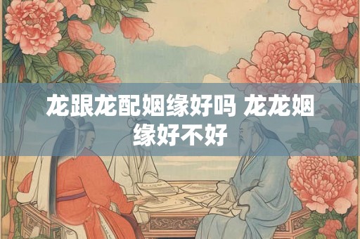 龙跟龙配姻缘好吗 龙龙姻缘好不好