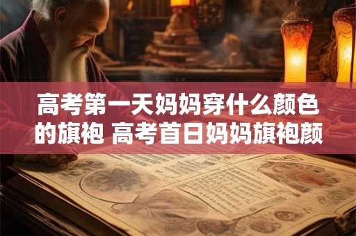 高考第一天妈妈穿什么颜色的旗袍 高考首日妈妈旗袍颜色何色