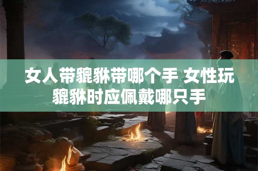 女人带貔貅带哪个手 女性玩貔貅时应佩戴哪只手