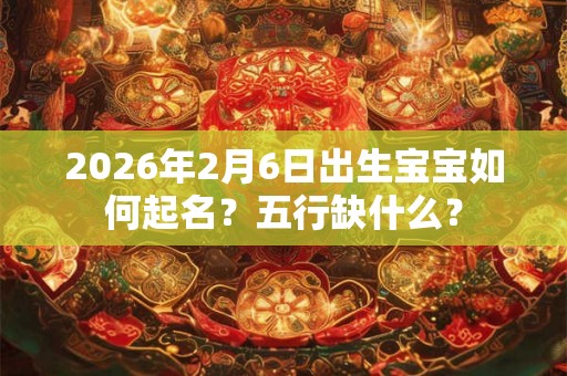 2026年2月6日出生宝宝如何起名？五行缺什么？