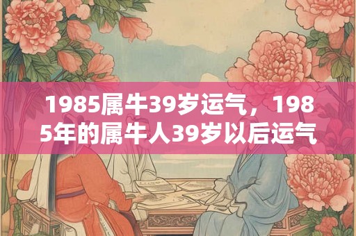 1985属牛39岁运气，1985年的属牛人39岁以后运气如何
