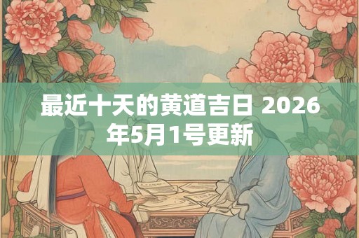 最近十天的黄道吉日 2026年5月1号更新