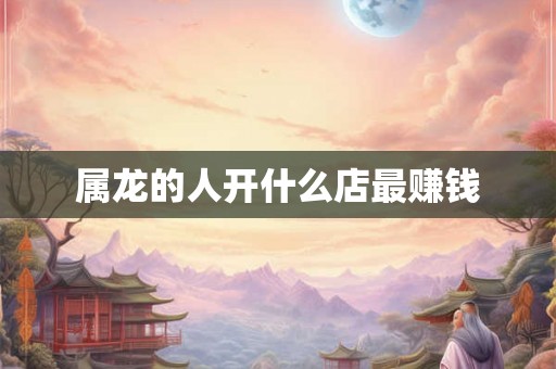 属龙的人开什么店最赚钱 属龙的人开什么店最赚钱