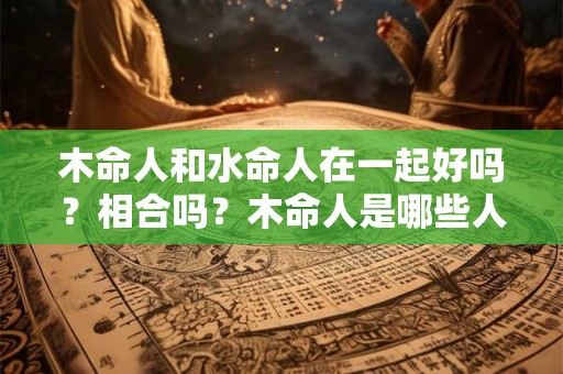 木命人和水命人在一起好吗？相合吗？木命人是哪些人？