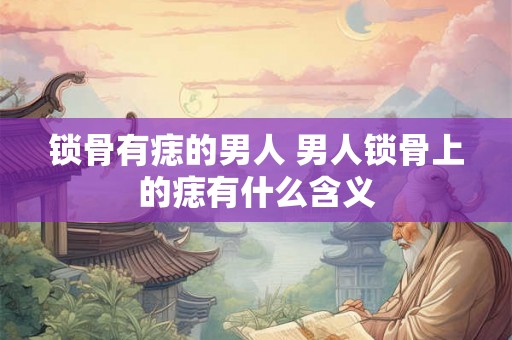 锁骨有痣的男人 男人锁骨上的痣有什么含义