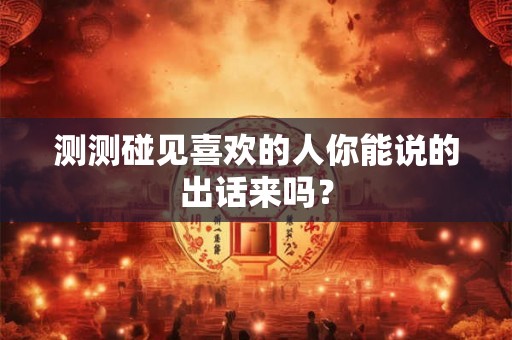 测测碰见喜欢的人你能说的出话来吗？