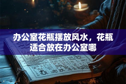 办公室花瓶摆放风水，花瓶适合放在办公室哪