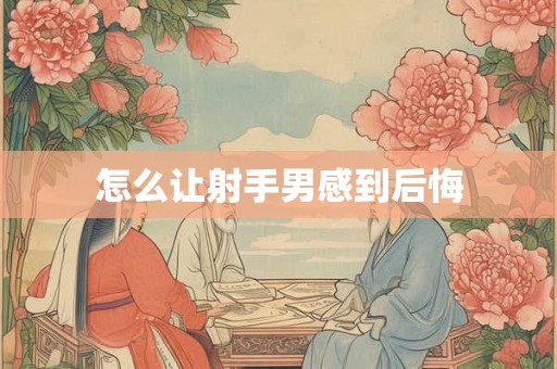 怎么让射手男感到后悔 怎么让射手男感到后悔