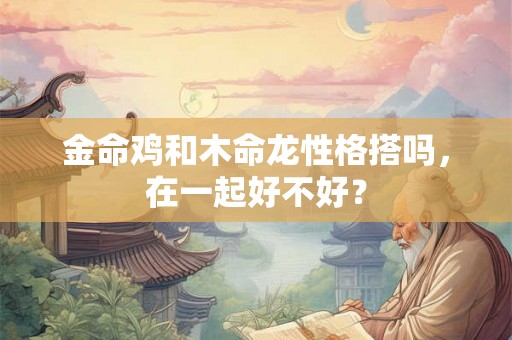 金命鸡和木命龙性格搭吗，在一起好不好？