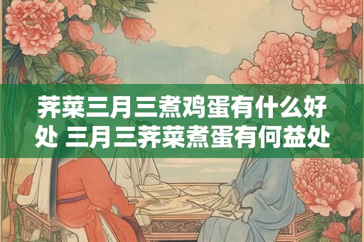 荠菜三月三煮鸡蛋有什么好处 三月三荠菜煮蛋有何益处