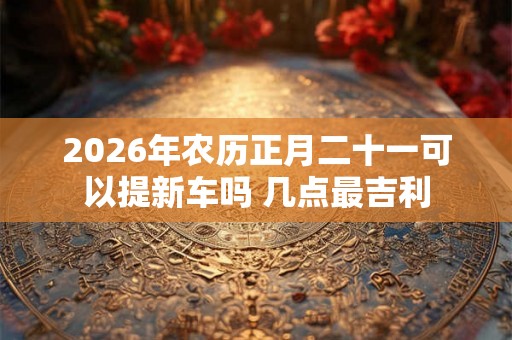 2026年农历正月二十一可以提新车吗 几点最吉利