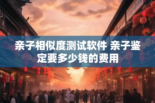亲子相似度测试软件 亲子鉴定要多少钱的费用