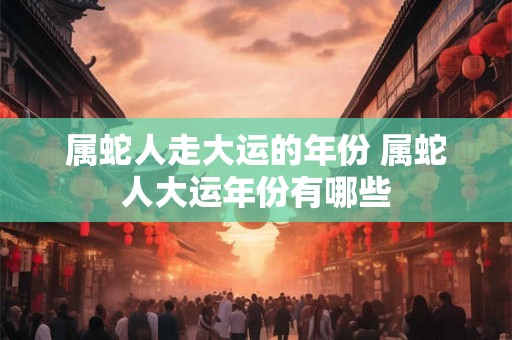 属蛇人走大运的年份 属蛇人大运年份有哪些