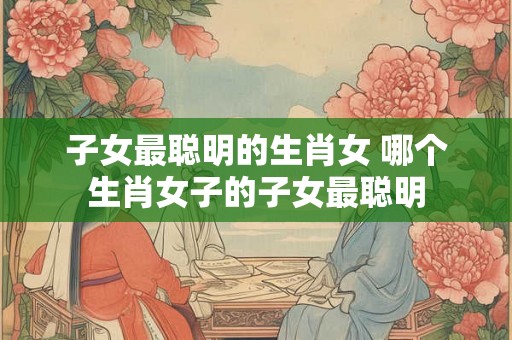 子女最聪明的生肖女 哪个生肖女子的子女最聪明