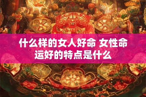 什么样的女人好命 女性命运好的特点是什么 什么样的女人好命 女性命运好的特点是什么