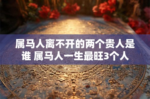 属马人离不开的两个贵人是谁 属马人一生最旺3个人 属马人离不开的两个贵人是谁 属马人一生最旺3个人