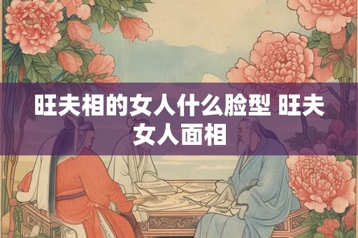 旺夫相的女人什么脸型 旺夫女人面相