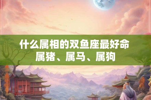 什么属相的双鱼座最好命 属猪、属马、属狗
