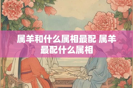 属羊和什么属相最配 属羊最配什么属相 属羊和什么属相最配 属羊最配什么属相