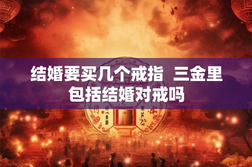 结婚要买几个戒指 三金里包括结婚对戒吗 结婚要买几个戒指 三金里包括结婚对戒吗