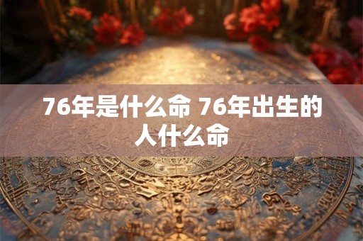 76年是什么命 76年出生的人什么命 76年是什么命 76年出生的人什么命