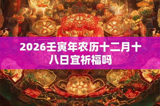2026壬寅年农历十二月十八日宜祈福吗