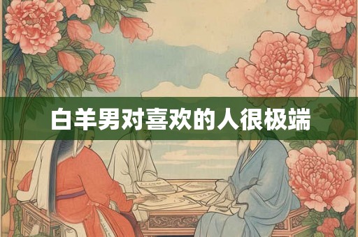 白羊男对喜欢的人很极端 白羊男对喜欢的人很极端
