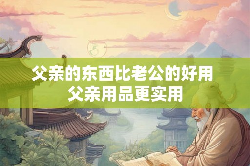 父亲的东西比老公的好用 父亲用品更实用