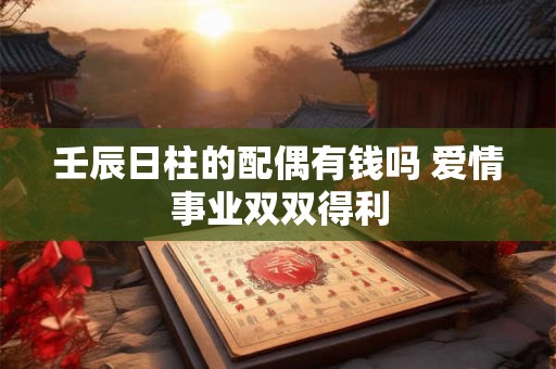 壬辰日柱的配偶有钱吗 爱情事业双双得利 壬辰日柱的配偶有钱吗 爱情事业双双得利