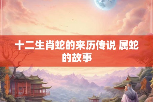十二生肖蛇的来历传说 属蛇的故事