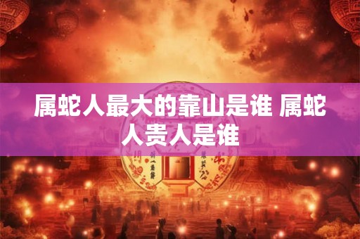 属蛇人最大的靠山是谁 属蛇人贵人是谁