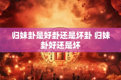 归妹卦是好卦还是坏卦 归妹卦好还是坏