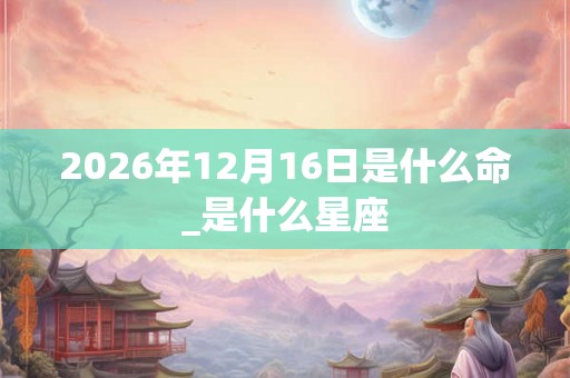 2026年12月16日是什么命_是什么星座 2026年12月16日是什么命_是什么星座
