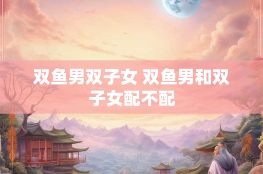 双鱼男双子女 双鱼男和双子女配不配