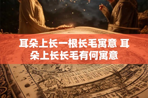 耳朵上长一根长毛寓意 耳朵上长长毛有何寓意 耳朵上长一根长毛寓意 耳朵上长长毛有何寓意