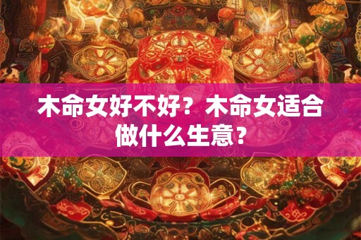 木命女好不好?木命女适合做什么生意? 木命女好不好?木命女适合做什么生意?