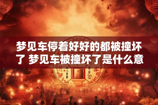 梦见车停着好好的都被撞坏了 梦见车被撞坏了是什么意思