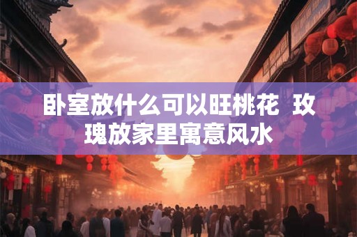 卧室放什么可以旺桃花  玫瑰放家里寓意风水