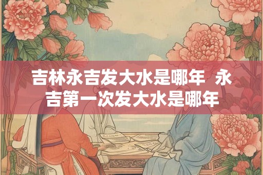 吉林永吉发大水是哪年  永吉第一次发大水是哪年